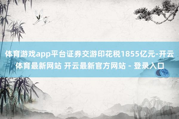体育游戏app平台证券交游印花税1855亿元-开云体育最新网站 开云最新官方网站 - 登录入口