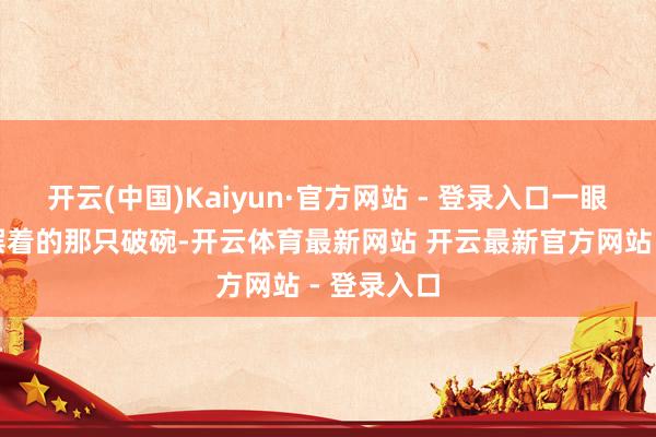 开云(中国)Kaiyun·官方网站 - 登录入口一眼看到地上摆着的那只破碗-开云体育最新网站 开云最新官方网站 - 登录入口