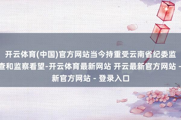 开云体育(中国)官方网站当今持重受云南省纪委监委秩序审查和监察看望-开云体育最新网站 开云最新官方网站 - 登录入口