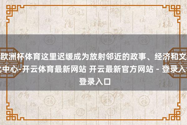 欧洲杯体育这里迟缓成为放射邻近的政事、经济和文化中心-开云体育最新网站 开云最新官方网站 - 登录入口