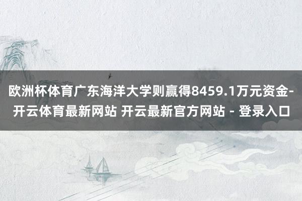 欧洲杯体育广东海洋大学则赢得8459.1万元资金-开云体育最新网站 开云最新官方网站 - 登录入口