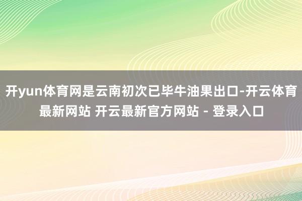 开yun体育网是云南初次已毕牛油果出口-开云体育最新网站 开云最新官方网站 - 登录入口