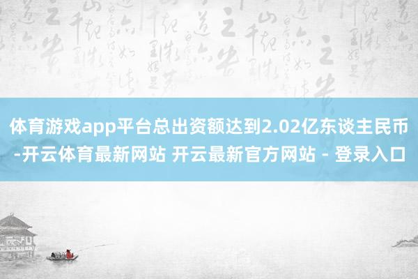 体育游戏app平台总出资额达到2.02亿东谈主民币-开云体育最新网站 开云最新官方网站 - 登录入口