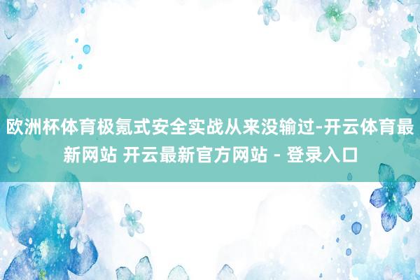 欧洲杯体育极氪式安全实战从来没输过-开云体育最新网站 开云最新官方网站 - 登录入口