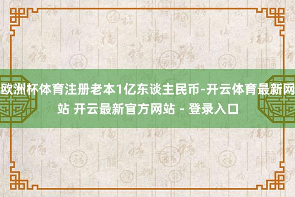 欧洲杯体育注册老本1亿东谈主民币-开云体育最新网站 开云最新官方网站 - 登录入口