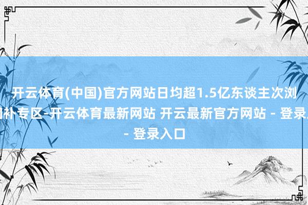 开云体育(中国)官方网站日均超1.5亿东谈主次浏览国补专区-开云体育最新网站 开云最新官方网站 - 登录入口