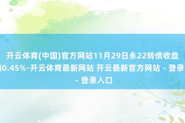 开云体育(中国)官方网站11月29日永22转债收盘飞腾0.45%-开云体育最新网站 开云最新官方网站 - 登录入口
