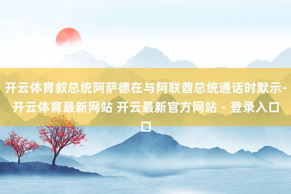 开云体育叙总统阿萨德在与阿联酋总统通话时默示-开云体育最新网站 开云最新官方网站 - 登录入口