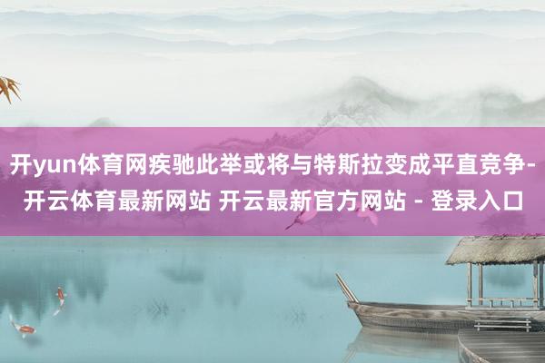 开yun体育网疾驰此举或将与特斯拉变成平直竞争-开云体育最新网站 开云最新官方网站 - 登录入口