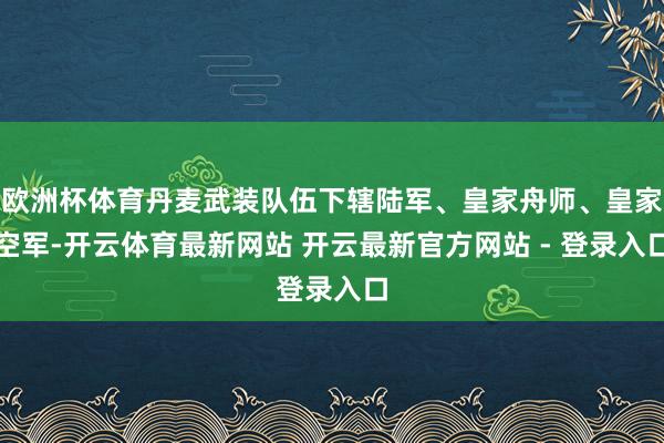 欧洲杯体育丹麦武装队伍下辖陆军、皇家舟师、皇家空军-开云体育最新网站 开云最新官方网站 - 登录入口