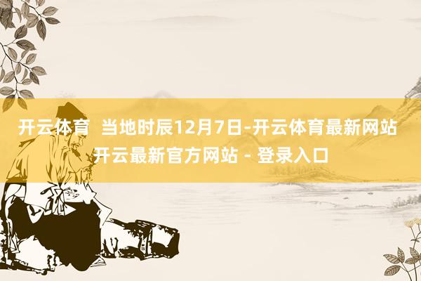 开云体育  当地时辰12月7日-开云体育最新网站 开云最新官方网站 - 登录入口
