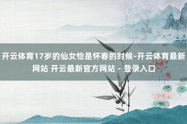 开云体育17岁的仙女恰是怀春的时候-开云体育最新网站 开云最新官方网站 - 登录入口