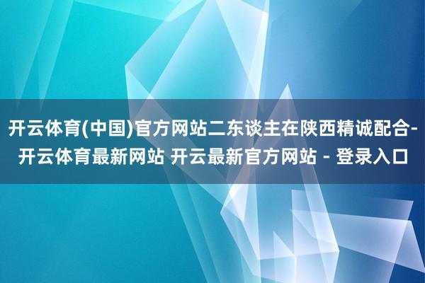开云体育(中国)官方网站二东谈主在陕西精诚配合-开云体育最新网站 开云最新官方网站 - 登录入口