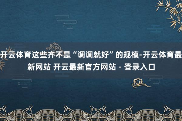 开云体育这些齐不是“调调就好”的规模-开云体育最新网站 开云最新官方网站 - 登录入口