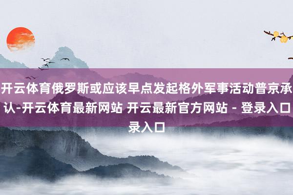 开云体育俄罗斯或应该早点发起格外军事活动普京承认-开云体育最新网站 开云最新官方网站 - 登录入口
