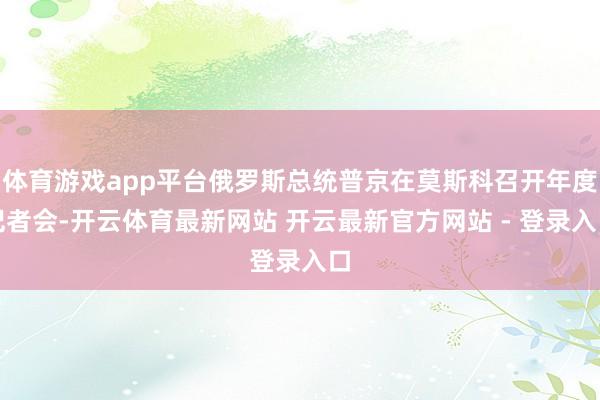 体育游戏app平台俄罗斯总统普京在莫斯科召开年度记者会-开云体育最新网站 开云最新官方网站 - 登录入口