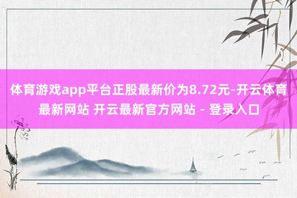 体育游戏app平台正股最新价为8.72元-开云体育最新网站 开云最新官方网站 - 登录入口