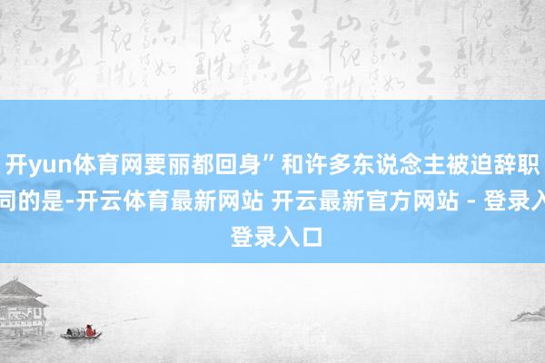 开yun体育网要丽都回身”和许多东说念主被迫辞职不同的是-开云体育最新网站 开云最新官方网站 - 登录入口