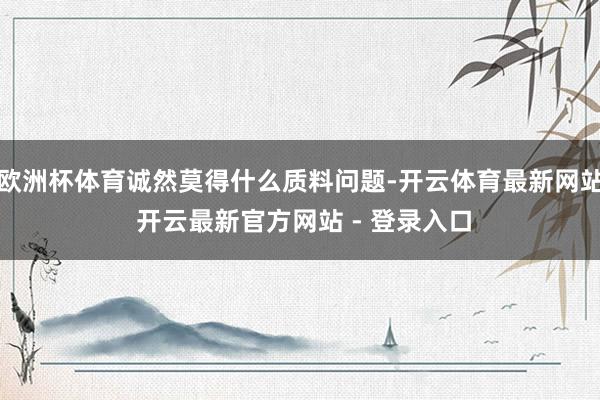 欧洲杯体育诚然莫得什么质料问题-开云体育最新网站 开云最新官方网站 - 登录入口
