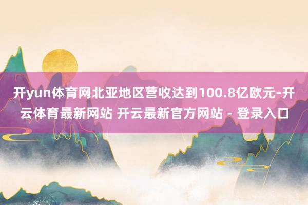 开yun体育网北亚地区营收达到100.8亿欧元-开云体育最新网站 开云最新官方网站 - 登录入口