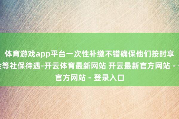 体育游戏app平台一次性补缴不错确保他们按时享受待业金等社保待遇-开云体育最新网站 开云最新官方网站 - 登录入口