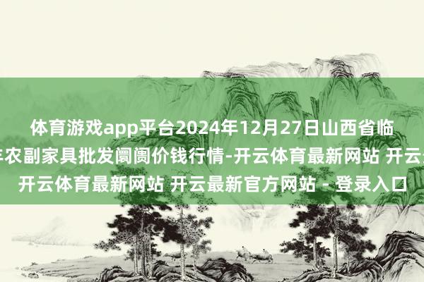 体育游戏app平台2024年12月27日山西省临汾市尧王人区奶牛场尧丰农副家具批发阛阓价钱行情-开云体育最新网站 开云最新官方网站 - 登录入口
