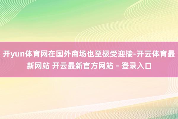开yun体育网在国外商场也至极受迎接-开云体育最新网站 开云最新官方网站 - 登录入口