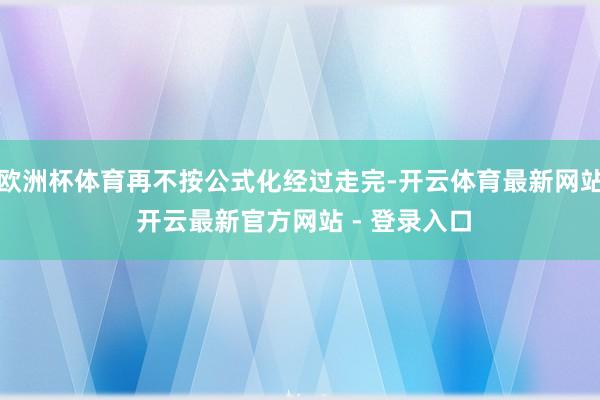 欧洲杯体育再不按公式化经过走完-开云体育最新网站 开云最新官方网站 - 登录入口