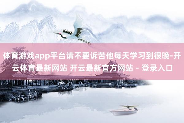 体育游戏app平台请不要诉苦他每天学习到很晚-开云体育最新网站 开云最新官方网站 - 登录入口