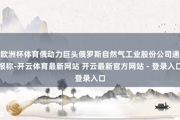 欧洲杯体育俄动力巨头俄罗斯自然气工业股份公司通报称-开云体育最新网站 开云最新官方网站 - 登录入口