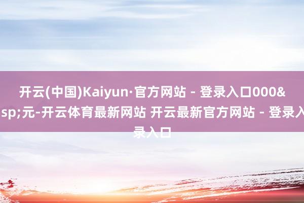 开云(中国)Kaiyun·官方网站 - 登录入口000&ensp;元-开云体育最新网站 开云最新官方网站 - 登录入口