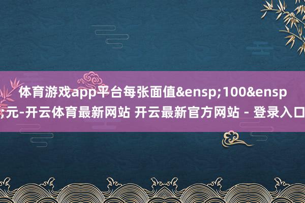 体育游戏app平台每张面值&ensp;100&ensp;元-开云体育最新网站 开云最新官方网站 - 登录入口