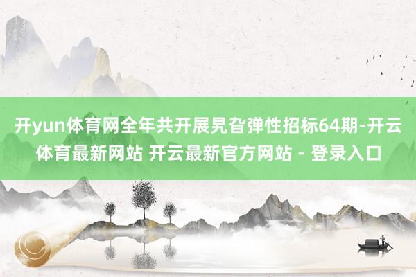 开yun体育网全年共开展旯旮弹性招标64期-开云体育最新网站 开云最新官方网站 - 登录入口