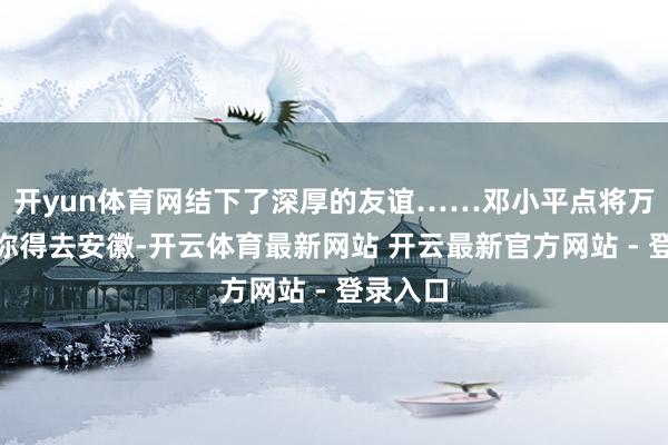 开yun体育网结下了深厚的友谊……邓小平点将万里：“你得去安徽-开云体育最新网站 开云最新官方网站 - 登录入口