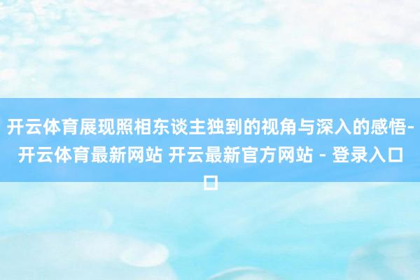 开云体育展现照相东谈主独到的视角与深入的感悟-开云体育最新网站 开云最新官方网站 - 登录入口