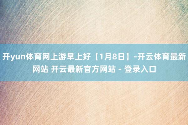开yun体育网上游早上好【1月8日】-开云体育最新网站 开云最新官方网站 - 登录入口
