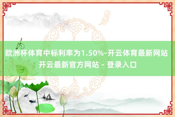 欧洲杯体育中标利率为1.50%-开云体育最新网站 开云最新官方网站 - 登录入口
