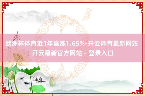 欧洲杯体育近1年高涨1.65%-开云体育最新网站 开云最新官方网站 - 登录入口