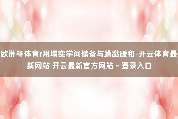 欧洲杯体育r用塌实学问储备与蹧跶暖和-开云体育最新网站 开云最新官方网站 - 登录入口