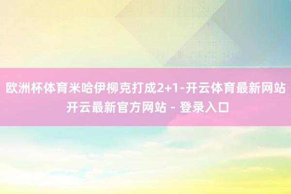 欧洲杯体育米哈伊柳克打成2+1-开云体育最新网站 开云最新官方网站 - 登录入口