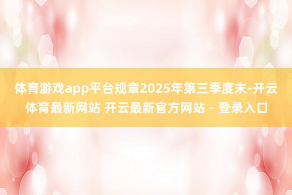 体育游戏app平台 规章2025年第三季度末-开云体育最新网站 开云最新官方网站 - 登录入口