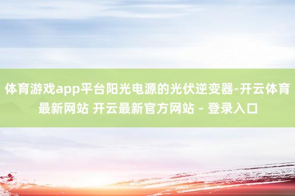 体育游戏app平台阳光电源的光伏逆变器-开云体育最新网站 开云最新官方网站 - 登录入口