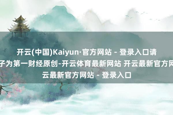 开云(中国)Kaiyun·官方网站 - 登录入口请点击这里此骨子为第一财经原创-开云体育最新网站 开云最新官方网站 - 登录入口