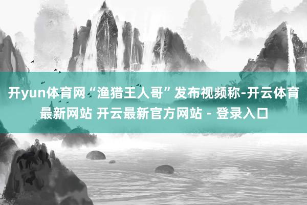 开yun体育网“渔猎王人哥”发布视频称-开云体育最新网站 开云最新官方网站 - 登录入口