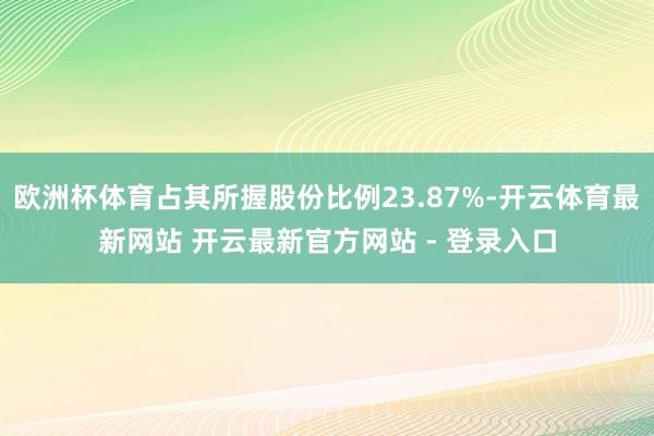 欧洲杯体育占其所握股份比例23.87%-开云体育最新网站 开云最新官方网站 - 登录入口