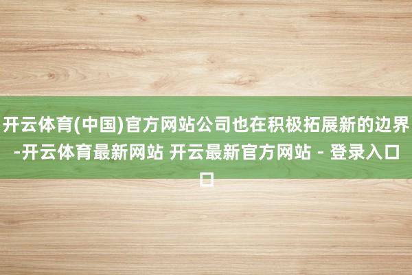 开云体育(中国)官方网站公司也在积极拓展新的边界-开云体育最新网站 开云最新官方网站 - 登录入口