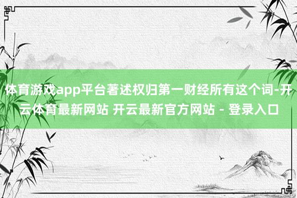 体育游戏app平台著述权归第一财经所有这个词-开云体育最新网站 开云最新官方网站 - 登录入口