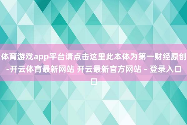 体育游戏app平台请点击这里此本体为第一财经原创-开云体育最新网站 开云最新官方网站 - 登录入口