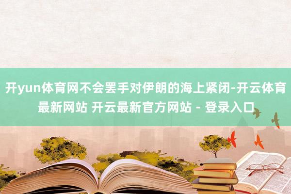 开yun体育网不会罢手对伊朗的海上紧闭-开云体育最新网站 开云最新官方网站 - 登录入口