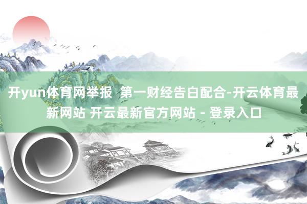 开yun体育网举报  第一财经告白配合-开云体育最新网站 开云最新官方网站 - 登录入口